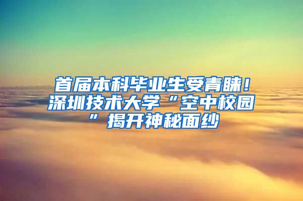 首届本科毕业生受青睐！深圳技术大学“空中校园”揭开神秘面纱