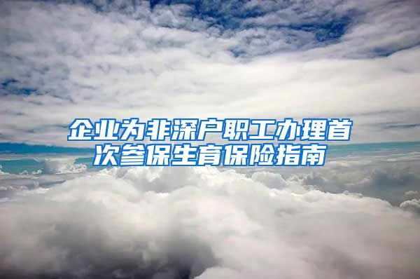 企业为非深户职工办理首次参保生育保险指南