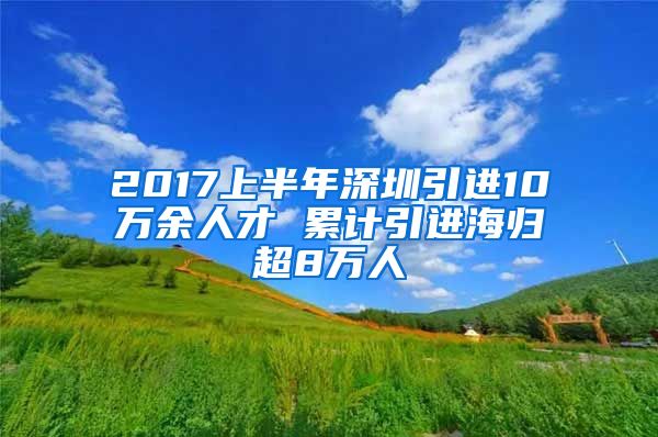 2017上半年深圳引进10万余人才 累计引进海归超8万人