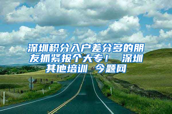 深圳积分入户差分多的朋友抓紧报个大专！ 深圳其他培训 今题网