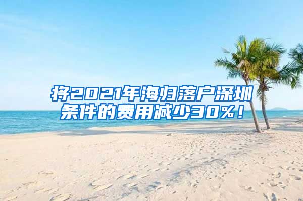 将2021年海归落户深圳条件的费用减少30%！