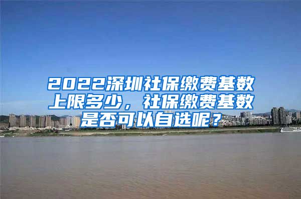 2022深圳社保缴费基数上限多少，社保缴费基数是否可以自选呢？