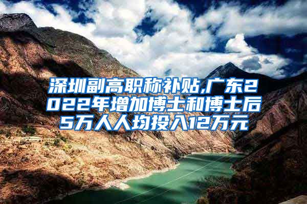 深圳副高职称补贴,广东2022年增加博士和博士后5万人人均投入12万元