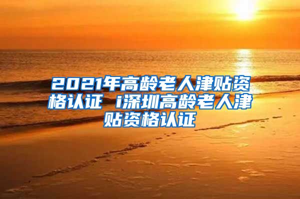 2021年高龄老人津贴资格认证 i深圳高龄老人津贴资格认证