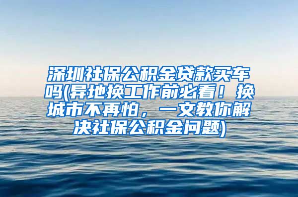 深圳社保公积金贷款买车吗(异地换工作前必看！换城市不再怕，一文教你解决社保公积金问题)