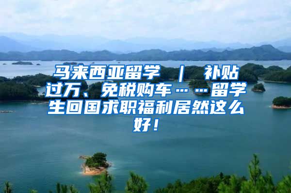 马来西亚留学 ｜ 补贴过万、免税购车……留学生回国求职福利居然这么好！