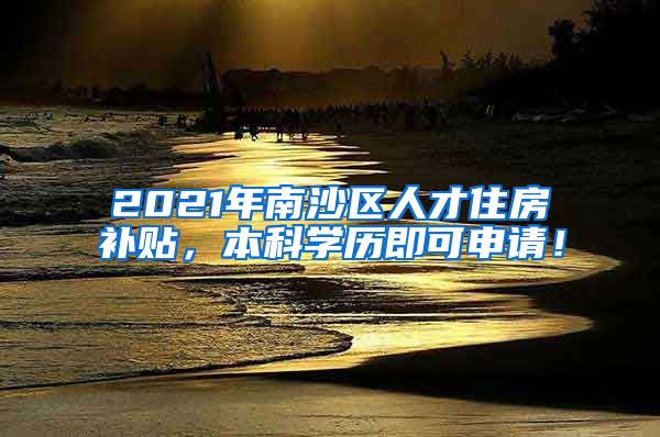 2021年南沙区人才住房补贴，本科学历即可申请！