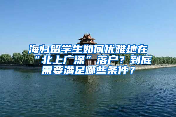 海归留学生如何优雅地在“北上广深”落户？到底需要满足哪些条件？