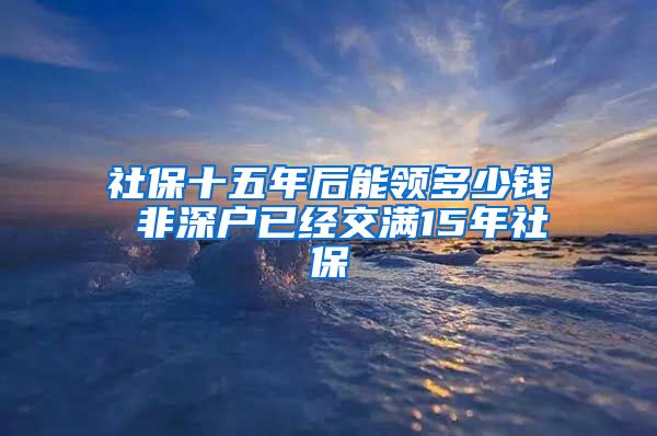 社保十五年后能领多少钱 非深户已经交满15年社保