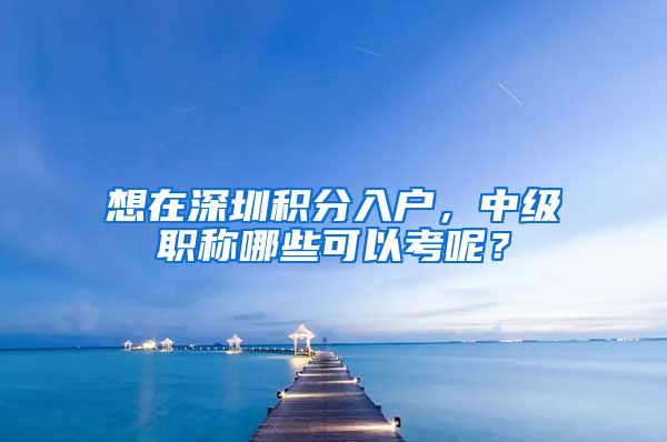 想在深圳积分入户，中级职称哪些可以考呢？