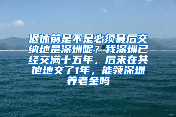 退休前是不是必须最后交纳地是深圳呢？我深圳已经交满十五年，后来在其他地交了1年，能领深圳养老金吗