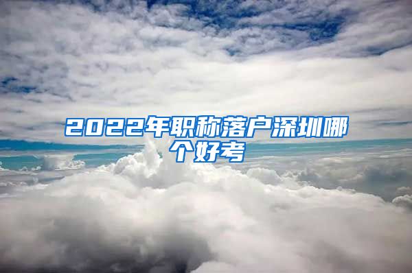 2022年职称落户深圳哪个好考