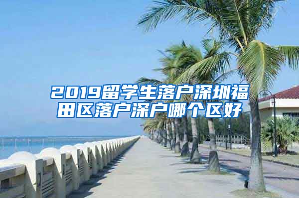 2019留学生落户深圳福田区落户深户哪个区好