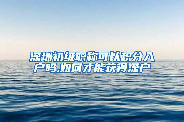 深圳初级职称可以积分入户吗,如何才能获得深户