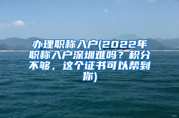 办理职称入户(2022年职称入户深圳难吗？积分不够，这个证书可以帮到你)