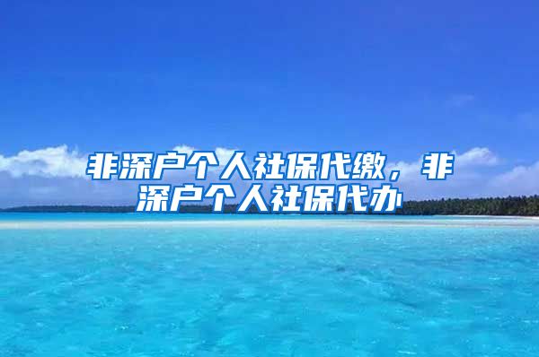 非深户个人社保代缴，非深户个人社保代办