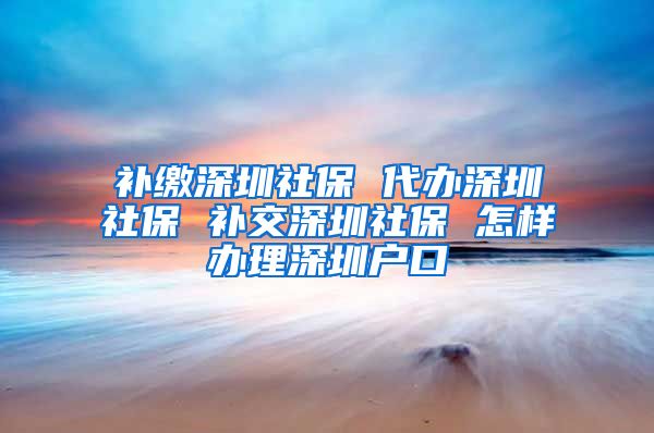 补缴深圳社保 代办深圳社保 补交深圳社保 怎样办理深圳户口