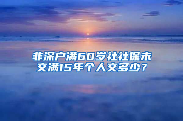 非深户满60岁社社保未交满15年个人交多少？