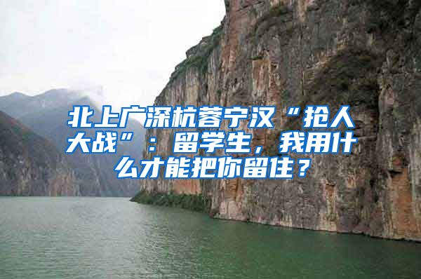 北上广深杭蓉宁汉“抢人大战”：留学生，我用什么才能把你留住？