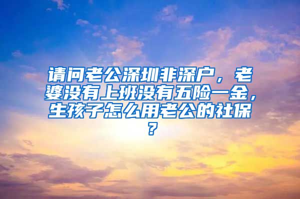 请问老公深圳非深户，老婆没有上班没有五险一金，生孩子怎么用老公的社保？