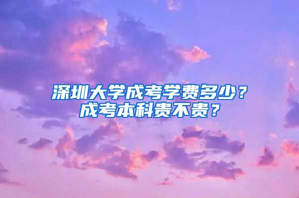 深圳大学成考学费多少？成考本科贵不贵？