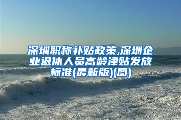 深圳职称补贴政策,深圳企业退休人员高龄津贴发放标准(最新版)(图)