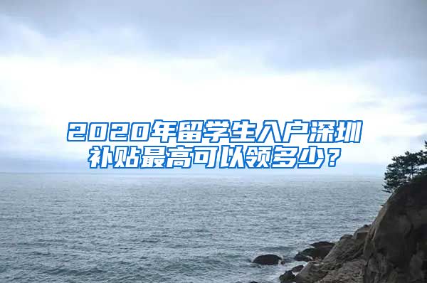 2020年留学生入户深圳补贴最高可以领多少？