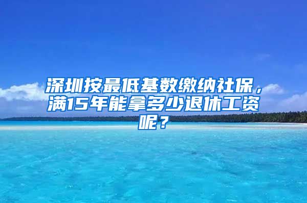 深圳按最低基数缴纳社保，满15年能拿多少退休工资呢？