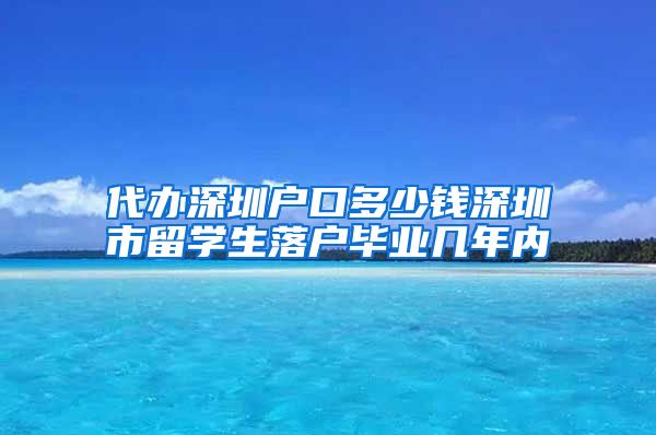 代办深圳户口多少钱深圳市留学生落户毕业几年内