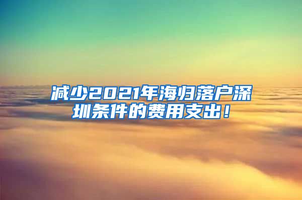 减少2021年海归落户深圳条件的费用支出！