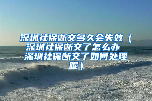 深圳社保断交多久会失效（深圳社保断交了怎么办 深圳社保断交了如何处理呢）