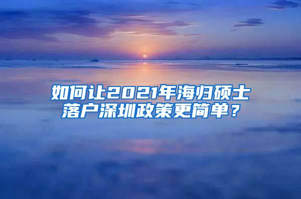 如何让2021年海归硕士落户深圳政策更简单？