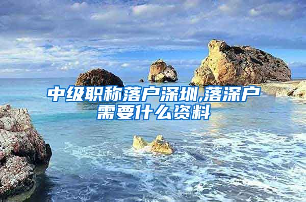 中级职称落户深圳,落深户需要什么资料