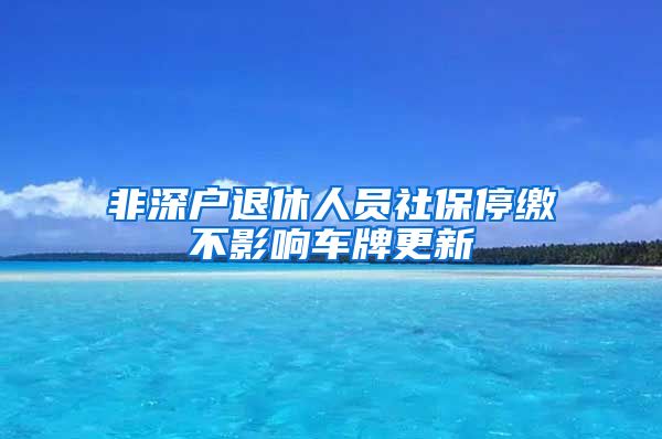 非深户退休人员社保停缴不影响车牌更新