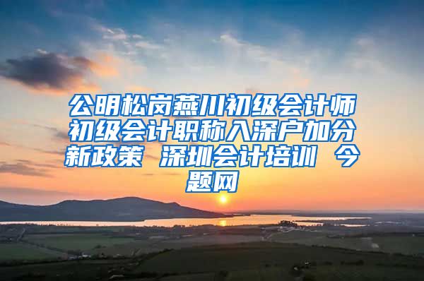 公明松岗燕川初级会计师初级会计职称入深户加分新政策 深圳会计培训 今题网