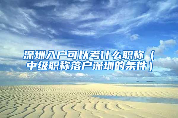 深圳入户可以考什么职称（中级职称落户深圳的条件）