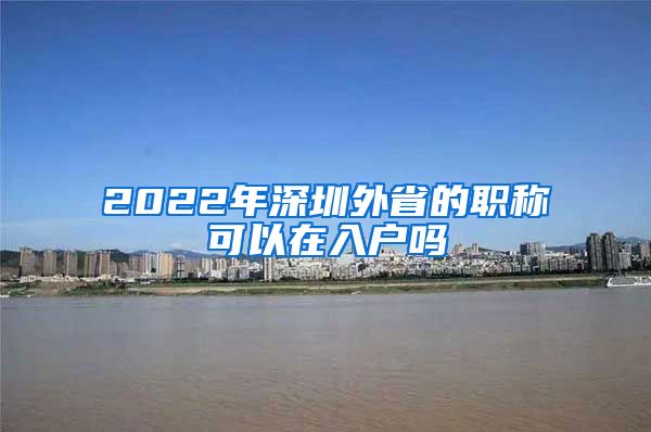 2022年深圳外省的职称可以在入户吗