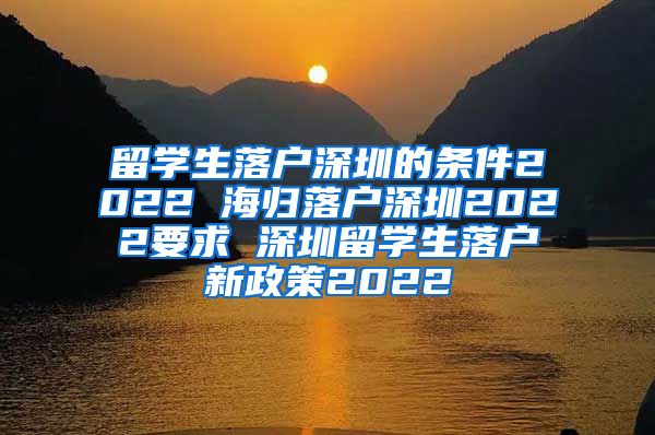 留学生落户深圳的条件2022 海归落户深圳2022要求 深圳留学生落户新政策2022