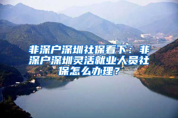 非深户深圳社保看下：非深户深圳灵活就业人员社保怎么办理？