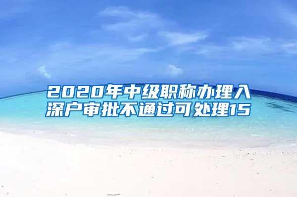 2020年中级职称办理入深户审批不通过可处理15