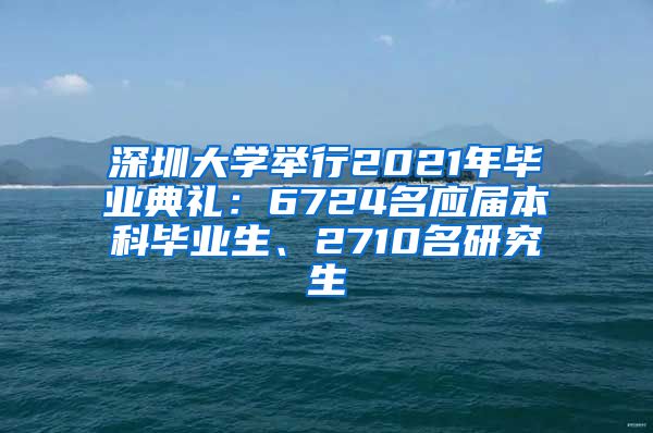 深圳大学举行2021年毕业典礼：6724名应届本科毕业生、2710名研究生