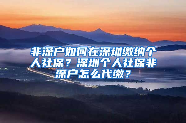 非深户如何在深圳缴纳个人社保？深圳个人社保非深户怎么代缴？