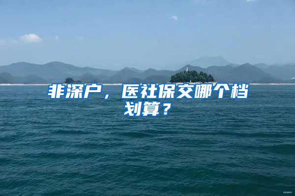 非深户，医社保交哪个档划算？