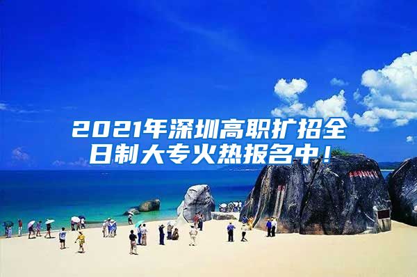 2021年深圳高职扩招全日制大专火热报名中！