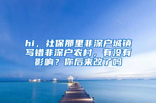 hi，社保那里非深户城镇写错非深户农村，有没有影响？你后来改了吗