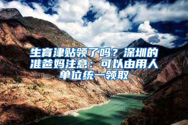 生育津贴领了吗？深圳的准爸妈注意：可以由用人单位统一领取