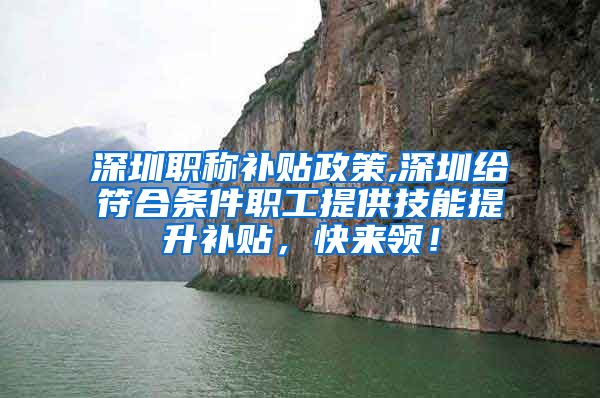 深圳职称补贴政策,深圳给符合条件职工提供技能提升补贴，快来领！