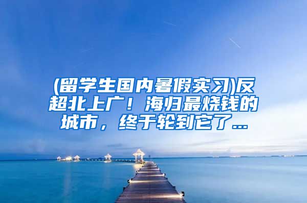 (留学生国内暑假实习)反超北上广！海归最烧钱的城市，终于轮到它了...