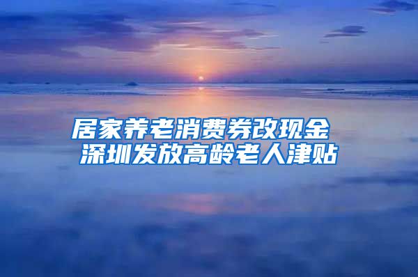 居家养老消费券改现金 深圳发放高龄老人津贴