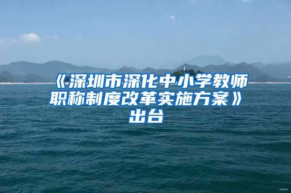 《深圳市深化中小学教师职称制度改革实施方案》出台